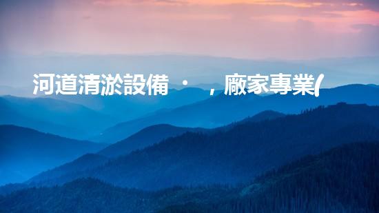 河道清淤設備，廠家專業(yè)保障水質(zhì)清潔
